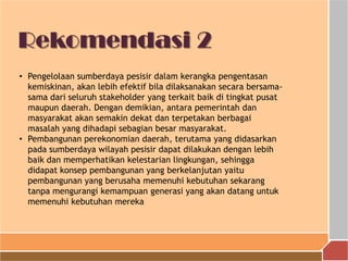 Rekomendasi 2
• Pengelolaan sumberdaya pesisir dalam kerangka pengentasan
kemiskinan, akan lebih efektif bila dilaksanakan secara bersama-
sama dari seluruh stakeholder yang terkait baik di tingkat pusat
maupun daerah. Dengan demikian, antara pemerintah dan
masyarakat akan semakin dekat dan terpetakan berbagai
masalah yang dihadapi sebagian besar masyarakat.
• Pembangunan perekonomian daerah, terutama yang didasarkan
pada sumberdaya wilayah pesisir dapat dilakukan dengan lebih
baik dan memperhatikan kelestarian lingkungan, sehingga
didapat konsep pembangunan yang berkelanjutan yaitu
pembangunan yang berusaha memenuhi kebutuhan sekarang
tanpa mengurangi kemampuan generasi yang akan datang untuk
memenuhi kebutuhan mereka
 