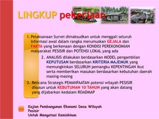 Kajian Pembangunan Ekonomi Desa Wilayah
Pesisir
Untuk Mengatasi Kemiskinan
LINGKUP pekerjaan
2. ANALISIS dilakukan berdasarkan MODEL pengambilan
KEPUTUSAN berdasarkan KRITERIA MAJEMUK yang
memungkinkan SELURUH pemangku KEPENTINGAN ikut
serta memberikan masukan berdasarkan kebutuhan daerah
masing-masing
1.Pelaksanaan Survei dimaksudkan untuk menggali seluruh
informasi awal dalam rangka merumuskan GEJALA dan
FAKTA yang berkenaan dengan KONDISI PEREKONOMIAN
masyarakat PESISIR dan POTENSI LOKAL yang ada
3. Rencana Strategis PEMANFAATAN potensi wilayah PESISIR
disusun untuk KEBUTUHAN 10 TAHUN yang akan datang
yang dijabarkan kedalam ROADMAP
 