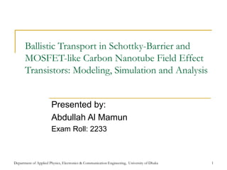 Department of Applied Physics, Electronics & Communication Engineering, University of Dhaka 1
Ballistic Transport in Schottky-Barrier and
MOSFET-like Carbon Nanotube Field Effect
Transistors: Modeling, Simulation and Analysis
Presented by:
Abdullah Al Mamun
Exam Roll: 2233
 