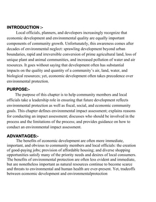 INTRODUCTION :Local officials, planners, and developers increasingly recognize that
economic development and environmental quality are equally important
components of community growth. Unfortunately, this awareness comes after
decades of environmental neglect: sprawling development beyond urban
boundaries, rapid and irreversible conversion of prime agricultural land, loss of
unique plant and animal communities, and increased pollution of water and air
resources. It goes without saying that development often has substantial
impacts on the quality and quantity of a community’s air, land, water, and
biological resources; yet, economic development often takes precedence over
environmental protection.
PURPOSE:The purpose of this chapter is to help community members and local
officials take a leadership role in ensuring that future development reflects
environmental protection as well as fiscal, social, and economic community
goals. This chapter defines environmental impact assessment; explains reasons
for conducting an impact assessment; discusses who should be involved in the
process and the limitations of the process; and provides guidance on how to
conduct an environmental impact assessment.
ADVANTAGES:The benefits of economic development are often more immediate,
important, and obvious to community members and local officials: the creation
of good-paying jobs; provision of affordable housing; and diverse shopping
opportunities satisfy many of the priority needs and desires of local consumers.
The benefits of environmental protection are often less evident and immediate,
but are nonetheless important as natural resources continue to become scarce
and threats to environmental and human health are ever-present. Yet, tradeoffs
between economic development and environmentalprotection

 
