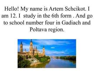 Hello! My name is Artem Schcikot. I
am 12. I study in the 6th form . And go
to school number four in Gadiach and
Poltava region.
 