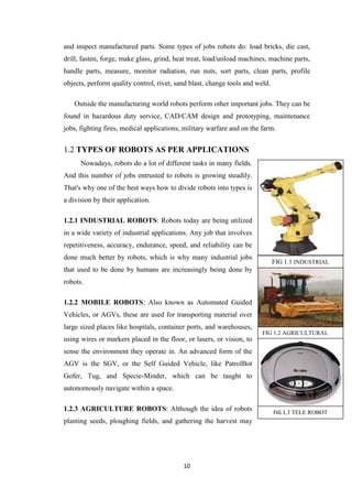 and inspect manufactured parts. Some types of jobs robots do: load bricks, die cast, 
drill, fasten, forge, make glass, grind, heat treat, load/unload machines, machine parts, 
handle parts, measure, monitor radiation, run nuts, sort parts, clean parts, profile 
objects, perform quality control, rivet, sand blast, change tools and weld. 
Outside the manufacturing world robots perform other important jobs. They can be 
found in hazardous duty service, CAD/CAM design and prototyping, maintenance 
jobs, fighting fires, medical applications, military warfare and on the farm. 
1.2 TYPES OF ROBOTS AS PER APPLICATIONS 
Nowadays, robots do a lot of different tasks in many fields. 
And this number of jobs entrusted to robots is growing steadily. 
That's why one of the best ways how to divide robots into types is 
a division by their application. 
1.2.1 INDUSTRIAL ROBOTS: Robots today are being utilized 
in a wide variety of industrial applications. Any job that involves 
repetitiveness, accuracy, endurance, speed, and reliability can be 
done much better by robots, which is why many industrial jobs 
that used to be done by humans are increasingly being done by 
robots. 
1.2.2 MOBILE ROBOTS: Also known as Automated Guided 
Vehicles, or AGVs, these are used for transporting material over 
large sized places like hospitals, container ports, and warehouses, 
using wires or markers placed in the floor, or lasers, or vision, to 
sense the environment they operate in. An advanced form of the 
AGV is the SGV, or the Self Guided Vehicle, like PatrolBot 
Gofer, Tug, and Specie-Minder, which can be taught to 
autonomously navigate within a space. 
1.2.3 AGRICULTURE ROBOTS: Although the idea of robots 
planting seeds, ploughing fields, and gathering the harvest may 
10 
FIG 1.1 INDUSTRIAL 
ROBOT 
FIG 1.2 AGRICULTURAL 
ROBOT 
FIG 1.3 TELE ROBOT 
 