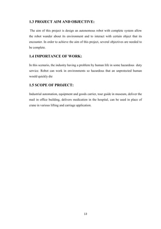 1.3 PROJECT AIM AND OBJECTIVE: 
The aim of this project is design an autonomous robot with complete system allow 
the robot wander about its environment and to interact with certain object that its 
encounter. In order to achieve the aim of this project, several objectives are needed to 
be complete. 
13 
1.4 IMPORTANCE OF WORK: 
In this scenario, the industry having a problem by human life in some hazardous duty 
service. Robot can work in environments so hazardous that an unprotected human 
would quickly die 
1.5 SCOPE OF PROJECT: 
Industrial automation, equipment and goods carrier, tour guide in museum, deliver the 
mail in office building, delivers medication in the hospital, can be used in place of 
crane in various lifting and carriage application. 
 