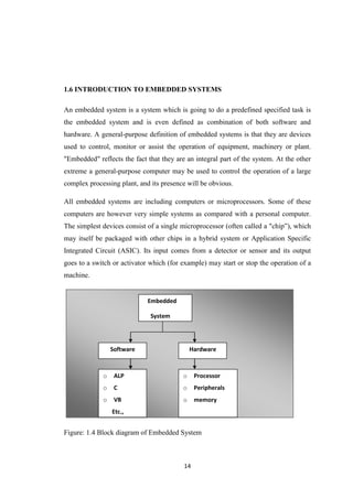 1.6 INTRODUCTION TO EMBEDDED SYSTEMS 
An embedded system is a system which is going to do a predefined specified task is 
the embedded system and is even defined as combination of both software and 
hardware. A general-purpose definition of embedded systems is that they are devices 
used to control, monitor or assist the operation of equipment, machinery or plant. 
"Embedded" reflects the fact that they are an integral part of the system. At the other 
extreme a general-purpose computer may be used to control the operation of a large 
complex processing plant, and its presence will be obvious. 
All embedded systems are including computers or microprocessors. Some of these 
computers are however very simple systems as compared with a personal computer. 
The simplest devices consist of a single microprocessor (often called a "chip”), which 
may itself be packaged with other chips in a hybrid system or Application Specific 
Integrated Circuit (ASIC). Its input comes from a detector or sensor and its output 
goes to a switch or activator which (for example) may start or stop the operation of a 
machine. 
Figure: 1.4 Block diagram of Embedded System 
14 
Embedded 
System 
Software Hardware 
o ALP 
o C 
o VB 
Etc., 
o Processor 
o Peripherals 
o memory 
 