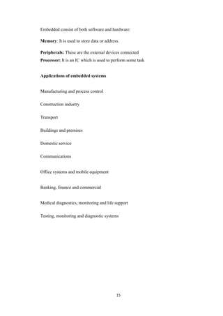 Embedded consist of both software and hardware: 
Memory: It is used to store data or address. 
Peripherals: These are the external devices connected 
Processor: It is an IC which is used to perform some task 
15 
Applications of embedded systems 
Manufacturing and process control 
Construction industry 
Transport 
Buildings and premises 
Domestic service 
Communications 
Office systems and mobile equipment 
Banking, finance and commercial 
Medical diagnostics, monitoring and life support 
Testing, monitoring and diagnostic systems 
 