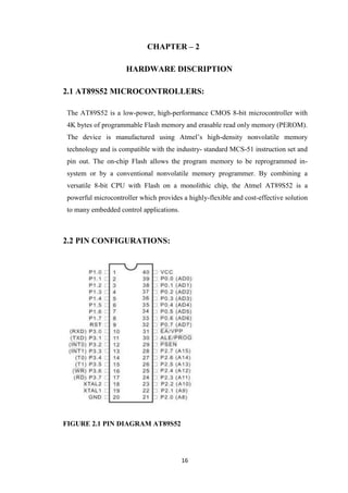 CHAPTER – 2 
HARDWARE DISCRIPTION 
2.1 AT89S52 MICROCONTROLLERS: 
The AT89S52 is a low-power, high-performance CMOS 8-bit microcontroller with 
4K bytes of programmable Flash memory and erasable read only memory (PEROM). 
The device is manufactured using Atmel’s high-density nonvolatile memory 
technology and is compatible with the industry- standard MCS-51 instruction set and 
pin out. The on-chip Flash allows the program memory to be reprogrammed in-system 
or by a conventional nonvolatile memory programmer. By combining a 
versatile 8-bit CPU with Flash on a monolithic chip, the Atmel AT89S52 is a 
powerful microcontroller which provides a highly-flexible and cost-effective solution 
to many embedded control applications. 
16 
2.2 PIN CONFIGURATIONS: 
FIGURE 2.1 PIN DIAGRAM AT89S52 
 