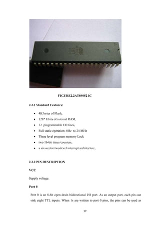 FIGURE2.2AT89S52 IC 
17 
2.2.1 Standard Features: 
 4K bytes of Flash, 
 128* 8 bits of internal RAM, 
 32 programmable I/O lines, 
 Full static operation: 0Hz to 24 MHz 
 Three level program memory Lock 
 two 16-bit timer/counters, 
 a six-vector two-level interrupt architecture, 
2.2.2 PIN DESCRIPTION 
VCC 
Supply voltage. 
Port 0 
Port 0 is an 8-bit open drain bidirectional I/O port. As an output port, each pin can 
sink eight TTL inputs. When 1s are written to port 0 pins, the pins can be used as 
 
