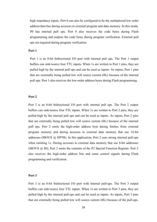 high impedance inputs. Port 0 can also be configured to be the multiplexed low order 
address/data bus during accesses to external program and data memory. In this mode, 
P0 has internal pull ups. Port 0 also receives the code bytes during Flash 
programming and outputs the code bytes during program verification. External pull 
ups are required during program verification. 
18 
Port 1 
Port 1 is an 8-bit bidirectional I/O port with internal pull ups. The Port 1 output 
buffers can sink/source four TTL inputs. When 1s are written to Port 1 pins, they are 
pulled high by the internal pull ups and can be used as inputs. As inputs, Port 1 pins 
that are externally being pulled low will source current (IIL) because of the internal 
pull ups. Port 1 also receives the low-order address bytes during Flash programming. 
Port 2 
Port 2 is an 8-bit bidirectional I/O port with internal pull ups. The Port 2 output 
buffers can sink/source four TTL inputs. When 1s are written to Port 2 pins, they are 
pulled high by the internal pull ups and can be used as inputs. As inputs, Port 2 pins 
that are externally being pulled low will source current (IIL) because of the internal 
pull ups. Port 2 emits the high-order address byte during fetches from external 
program memory and during accesses to external data memory that use 16-bit 
addresses (MOVX @ DPTR). In this application, Port 2 uses strong internal pull-ups 
when emitting 1s. During accesses to external data memory that use 8-bit addresses 
(MOVX @ RI), Port 2 emits the contents of the P2 Special Function Register. Port 2 
also receives the high-order address bits and some control signals during Flash 
programming and verification. 
Port 3 
Port 3 is an 8-bit bidirectional I/O port with internal pull-ups. The Port 3 output 
buffers can sink/source four TTL inputs. When 1s are written to Port 3 pins, they are 
pulled high by the internal pull-ups and can be used as inputs. As inputs, Port 3 pins 
that are externally being pulled low will source current (IIL) because of the pull-ups. 
 