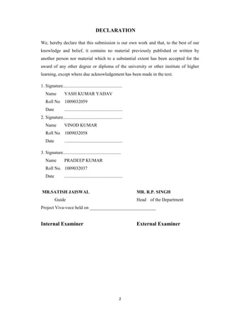 DECLARATION 
We, hereby declare that this submission is our own work and that, to the best of our 
knowledge and belief, it contains no material previously published or written by 
another person nor material which to a substantial extent has been accepted for the 
award of any other degree or diploma of the university or other institute of higher 
learning, except where due acknowledgement has been made in the text. 
1. Signature.................................................... 
Name YASH KUMAR YADAV 
Roll No 1009032059 
Date ................................................... 
2. Signature.................................................... 
Name VINOD KUMAR 
Roll No 1009032058 
Date ................................................... 
3. Signature................................................... 
Name PRADEEP KUMAR 
Roll No. 1009032037 
Date ................................................... 
MR.SATISH JAISWAL MR. R.P. SINGH 
Guide Head of the Department 
Project Viva-voce held on _____________________________ 
Internal Examiner External Examiner 
2 
 