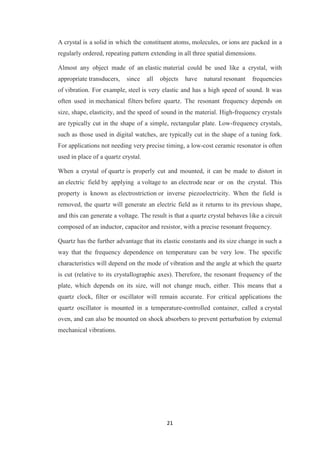 A crystal is a solid in which the constituent atoms, molecules, or ions are packed in a 
regularly ordered, repeating pattern extending in all three spatial dimensions. 
Almost any object made of an elastic material could be used like a crystal, with 
appropriate transducers, since all objects have natural resonant frequencies 
of vibration. For example, steel is very elastic and has a high speed of sound. It was 
often used in mechanical filters before quartz. The resonant frequency depends on 
size, shape, elasticity, and the speed of sound in the material. High-frequency crystals 
are typically cut in the shape of a simple, rectangular plate. Low-frequency crystals, 
such as those used in digital watches, are typically cut in the shape of a tuning fork. 
For applications not needing very precise timing, a low-cost ceramic resonator is often 
used in place of a quartz crystal. 
When a crystal of quartz is properly cut and mounted, it can be made to distort in 
an electric field by applying a voltage to an electrode near or on the crystal. This 
property is known as electrostriction or inverse piezoelectricity. When the field is 
removed, the quartz will generate an electric field as it returns to its previous shape, 
and this can generate a voltage. The result is that a quartz crystal behaves like a circuit 
composed of an inductor, capacitor and resistor, with a precise resonant frequency. 
Quartz has the further advantage that its elastic constants and its size change in such a 
way that the frequency dependence on temperature can be very low. The specific 
characteristics will depend on the mode of vibration and the angle at which the quartz 
is cut (relative to its crystallographic axes). Therefore, the resonant frequency of the 
plate, which depends on its size, will not change much, either. This means that a 
quartz clock, filter or oscillator will remain accurate. For critical applications the 
quartz oscillator is mounted in a temperature-controlled container, called a crystal 
oven, and can also be mounted on shock absorbers to prevent perturbation by external 
mechanical vibrations. 
21 
 