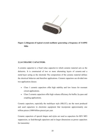 Figure 2.3diagram of typical crystal oscillator generating a frequency of 11.0592 
22 
MHz 
2.2.4 CERAMIC CAPACITOR: 
A ceramic capacitor is a fixed value capacitor in which ceramic material acts as the 
dielectric. It is constructed of two or more alternating layers of ceramic and a 
metal layer acting as the electrode The composition of the ceramic material defines 
the electrical behavior and therefore applications. Ceramic capacitors are divided into 
two application classes: 
 Class 1 ceramic capacitors offer high stability and low losses for resonant 
circuit applications. 
 Class 2 ceramic capacitors offer high volume efficiency for buffer, by-pass and 
coupling applications. 
Ceramic capacitors, especially the multilayer style (MLCC), are the most produced 
and used capacitors in electronic equipment that incorporate approximately one 
trillion pieces (1000 billion pieces) per year. 
Ceramic capacitors of special shapes and styles are used as capacitors for RFI/ MFI 
suppression, as feed-through capacitors and in larger dimensions as power capacitors 
for transmitter 
 