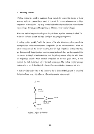 23 
2.2.5 Pull-up resister: 
Pull up resister are used in electronic logic circuits to ensure that inputs to logic 
systems settle at expected logic levels if external devices are disconnected or high 
impedance is introduced. They may also be used at the interface between two different 
types of logic devices, possibly operating at different power supply voltages 
When the switch is open the voltage of the gate input is pulled up to the level of Vin. 
When the switch is closed, the input voltage at the gate goes to ground. 
A pull-up resistor weakly "pulls" the voltage of the wire it is connected to towards its 
voltage source level when the other components on the line are inactive. When all 
other connections on the line are inactive, they are high-impedance and act like they 
are disconnected. Since the other components act as though they are disconnected, the 
circuit acts as though it is disconnected, and the pull-up resistor brings the wire up to 
the high logic circuits When another component on the line goes active, it will 
override the high logic level set by the pull-up resistor. The pull-up resistor ensures 
that the wire is at a defined logic level even if no active devices are connected to it. 
A pull-down resistor works in the same way but is connected to ground. It holds the 
logic signal near zero volts when no other active device is connected. 
. 
Figure 2.4 pull up resister 
 