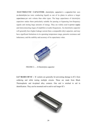 ELECTROLYTIC CAPACITOR: electrolytic capacitor is a capacitor that uses 
an electrolytic (an ionic conducting liquid) as one of its plates to achieve a larger 
capacitance per unit volume than other types. The large capacitance of electrolytic 
capacitors makes them particularly suitable for passing or bypassing low-frequency 
signals and storing large amounts of energy. They are widely used in power supply 
and interconnecting stages of amplifiers at audio frequencies. An electrolytic capacitor 
will generally have higher leakage current than a comparable (dry) capacitor, and may 
have significant limitations in its operating temperature range, parasitic resistance and 
inductance, and the stability and accuracy of its capacitance value. 
FIGURE 2…. A Electrolytic capacitor 
2.2.7 BASES OF IC : IC sockets are generally for preventing damage to IC's from 
soldering and while testing multiple circuits. These are made from Black 
Thermoplastic and tin-plated alloy contacts. One end is notched to aid in 
identification. They can be mounted end to end to suit longer IC's 
24 
 