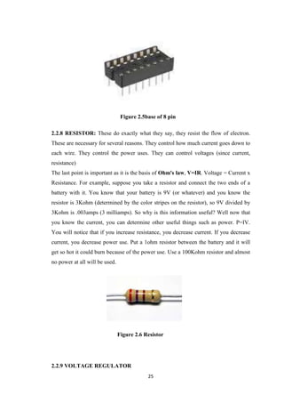 Figure 2.5base of 8 pin 
2.2.8 RESISTOR: These do exactly what they say, they resist the flow of electron. 
These are necessary for several reasons. They control how much current goes down to 
each wire. They control the power uses. They can control voltages (since current, 
resistance) 
The last point is important as it is the basis of Ohm's law, V=IR. Voltage = Current x 
Resistance. For example, suppose you take a resistor and connect the two ends of a 
battery with it. You know that your battery is 9V (or whatever) and you know the 
resistor is 3Kohm (determined by the color stripes on the resistor), so 9V divided by 
3Kohm is .003amps (3 milliamps). So why is this information useful? Well now that 
you know the current, you can determine other useful things such as power. P=IV. 
You will notice that if you increase resistance, you decrease current. If you decrease 
current, you decrease power use. Put a 1ohm resistor between the battery and it will 
get so hot it could burn because of the power use. Use a 100Kohm resistor and almost 
no power at all will be used. 
Figure 2.6 Resistor 
25 
2.2.9 VOLTAGE REGULATOR 
 
