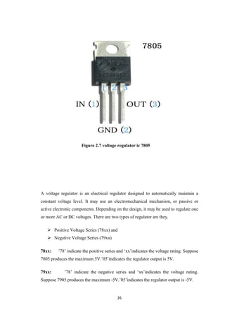Figure 2.7 voltage regulator ic 7805 
A voltage regulator is an electrical regulator designed to automatically maintain a 
constant voltage level. It may use an electromechanical mechanism, or passive or 
active electronic components. Depending on the design, it may be used to regulate one 
or more AC or DC voltages. There are two types of regulator are they. 
 Positive Voltage Series (78xx) and 
26 
 Negative Voltage Series (79xx) 
78xx: ’78’ indicate the positive series and ‘xx’indicates the voltage rating. Suppose 
7805 produces the maximum 5V.’05’indicates the regulator output is 5V. 
79xx: ’78’ indicate the negative series and ‘xx’indicates the voltage rating. 
Suppose 7905 produces the maximum -5V.’05’indicates the regulator output is -5V. 
 