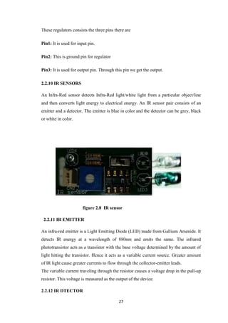 These regulators consists the three pins there are 
27 
Pin1: It is used for input pin. 
Pin2: This is ground pin for regulator 
Pin3: It is used for output pin. Through this pin we get the output. 
2.2.10 IR SENSORS 
An Infra-Red sensor detects Infra-Red light/white light from a particular object/line 
and then converts light energy to electrical energy. An IR sensor pair consists of an 
emitter and a detector. The emitter is blue in color and the detector can be grey, black 
or white in color. 
figure 2.8 IR sensor 
2.2.11 IR EMITTER 
An infra-red emitter is a Light Emitting Diode (LED) made from Gallium Arsenide. It 
detects IR energy at a wavelength of 880nm and emits the same. The infrared 
phototransistor acts as a transistor with the base voltage determined by the amount of 
light hitting the transistor. Hence it acts as a variable current source. Greater amount 
of IR light cause greater currents to flow through the collector-emitter leads. 
The variable current traveling through the resistor causes a voltage drop in the pull-up 
resistor. This voltage is measured as the output of the device. 
2.2.12 IR DTECTOR 
 
