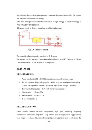 An infra-red detector is a photo detector. It detects IR energy emitted by the emitter 
and converts it into electrical energy. 
The main principle involved in the conversion of light energy to electrical energy is 
PHOTOELECTRIC EFFECT. 
IR sensor circuit to detect a black line on white background: 
28 
Fig: 2.9. IR sensor circuit 
The output is taken at negative terminal of IR detector. 
The output can be taken to a microcontroller either to its ADC (Analog to Digital 
Converter) or LM 339 can be used as a comparator. 
2.2.13 LM 324 
2.2.13.1 FEATURES: 
 Wide gain bandwidth : 1.3MHZ input common-mode voltage range 
 Includes ground .large voltage gain: 100DB .very low supply current/amplify : 
375ma low input bias current : 20NA low input offset voltage : 5mv max. 
 Low input offset current : 2NA wide power supply range : 
 Single supply : +3v to +30v 
 Dual supplies : ±1.5v to ±15v 
 It is a comparator ic 
2.2.13.2 DESCRIPTION 
These circuits consist of four independent, high gain, internally frequency 
compensated operational amplifiers .They operate from a single power supply over a 
wide range of voltages. Operation from split power supplies is also possible and the 
 
