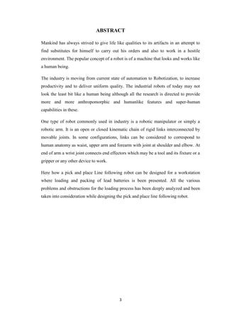 ABSTRACT 
Mankind has always strived to give life like qualities to its artifacts in an attempt to 
find substitutes for himself to carry out his orders and also to work in a hostile 
environment. The popular concept of a robot is of a machine that looks and works like 
a human being. 
The industry is moving from current state of automation to Robotization, to increase 
productivity and to deliver uniform quality. The industrial robots of today may not 
look the least bit like a human being although all the research is directed to provide 
more and more anthropomorphic and humanlike features and super-human 
capabilities in these. 
One type of robot commonly used in industry is a robotic manipulator or simply a 
robotic arm. It is an open or closed kinematic chain of rigid links interconnected by 
movable joints. In some configurations, links can be considered to correspond to 
human anatomy as waist, upper arm and forearm with joint at shoulder and elbow. At 
end of arm a wrist joint connects end effectors which may be a tool and its fixture or a 
gripper or any other device to work. 
Here how a pick and place Line following robot can be designed for a workstation 
where loading and packing of lead batteries is been presented. All the various 
problems and obstructions for the loading process has been deeply analyzed and been 
taken into consideration while designing the pick and place line following robot. 
3 
 