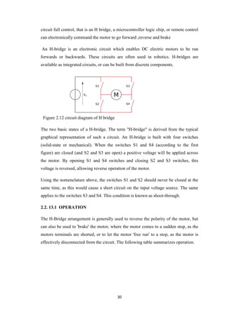 circuit full control, that is an H bridge, a microcontroller logic chip, or remote control 
can electronically command the motor to go forward ,reverse and brake 
An H-bridge is an electronic circuit which enables DC electric motors to be run 
forwards or backwards. These circuits are often used in robotics. H-bridges are 
available as integrated circuits, or can be built from discrete components. 
30 
Figure 2.12 circuit diagram of H bridge 
The two basic states of a H-bridge. The term "H-bridge" is derived from the typical 
graphical representation of such a circuit. An H-bridge is built with four switches 
(solid-state or mechanical). When the switches S1 and S4 (according to the first 
figure) are closed (and S2 and S3 are open) a positive voltage will be applied across 
the motor. By opening S1 and S4 switches and closing S2 and S3 switches, this 
voltage is reversed, allowing reverse operation of the motor. 
Using the nomenclature above, the switches S1 and S2 should never be closed at the 
same time, as this would cause a short circuit on the input voltage source. The same 
applies to the switches S3 and S4. This condition is known as shoot-through. 
2.2. 13.1 OPERATION 
The H-Bridge arrangement is generally used to reverse the polarity of the motor, but 
can also be used to 'brake' the motor, where the motor comes to a sudden stop, as the 
motors terminals are shorted, or to let the motor 'free run' to a stop, as the motor is 
effectively disconnected from the circuit. The following table summarizes operation. 
 