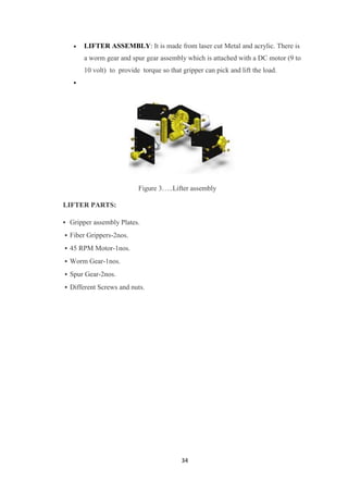  LIFTER ASSEMBLY: It is made from laser cut Metal and acrylic. There is 
a worm gear and spur gear assembly which is attached with a DC motor (9 to 
10 volt) to provide torque so that gripper can pick and lift the load. 
34 
 
Figure 3…..Lifter assembly 
LIFTER PARTS: 
• Gripper assembly Plates. 
• Fiber Grippers-2nos. 
• 45 RPM Motor-1nos. 
• Worm Gear-1nos. 
• Spur Gear-2nos. 
• Different Screws and nuts. 
 