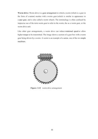 Worm drive: Worm drive is a gear arrangement in which a worm (which is a gear in 
the form of a screw) meshes with a worm gear (which is similar in appearance to 
a spur gear, and is also called a worm wheel). The terminology is often confused by 
imprecise use of the term worm gear to refer to the worm, the as a worm gear, or the 
worm drive unit. 
Like other gear arrangements, a worm drive can reduce rotational speed or allow 
higher torque to be transmitted. The image shows a section of a gear box with a worm 
gear being driven by a worm. A worm is an example of a screw, one of the six simple 
machines. 
Figure: 3.12 worm drive arrangement 
35 
 