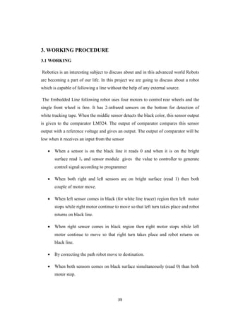 39 
3. WORKING PROCEDURE 
3.1 WORKING 
Robotics is an interesting subject to discuss about and in this advanced world Robots 
are becoming a part of our life. In this project we are going to discuss about a robot 
which is capable of following a line without the help of any external source. 
The Embedded Line following robot uses four motors to control rear wheels and the 
single front wheel is free. It has 2-infrared sensors on the bottom for detection of 
white tracking tape. When the middle sensor detects the black color, this sensor output 
is given to the comparator LM324. The output of comparator compares this sensor 
output with a reference voltage and gives an output. The output of comparator will be 
low when it receives an input from the sensor 
 When a sensor is on the black line it reads 0 and when it is on the bright 
surface read 1. and sensor module gives the value to controller to generate 
control signal according to programmer 
 When both right and left sensors are on bright surface (read 1) then both 
couple of motor move. 
 When left sensor comes in black (for white line tracer) region then left motor 
stops while right motor continue to move so that left turn takes place and robot 
returns on black line. 
 When right sensor comes in black region then right motor stops while left 
motor continue to move so that right turn takes place and robot returns on 
black line. 
 By correcting the path robot move to destination. 
 When both sensors comes on black surface simultaneously (read 0) than both 
motor stop. 
 