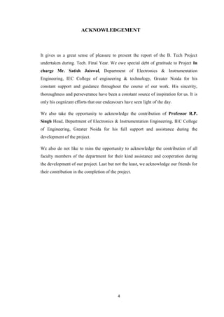 ACKNOWLEDGEMENT 
It gives us a great sense of pleasure to present the report of the B. Tech Project 
undertaken during. Tech. Final Year. We owe special debt of gratitude to Project In 
charge Mr. Satish Jaiswal, Department of Electronics & Instrumentation 
Engineering, IEC College of engineering & technology, Greater Noida for his 
constant support and guidance throughout the course of our work. His sincerity, 
thoroughness and perseverance have been a constant source of inspiration for us. It is 
only his cognizant efforts that our endeavours have seen light of the day. 
We also take the opportunity to acknowledge the contribution of Professor R.P. 
Singh Head, Department of Electronics & Instrumentation Engineering, IEC College 
of Engineering, Greater Noida for his full support and assistance during the 
development of the project. 
We also do not like to miss the opportunity to acknowledge the contribution of all 
faculty members of the department for their kind assistance and cooperation during 
the development of our project. Last but not the least, we acknowledge our friends for 
their contribution in the completion of the project. 
4 
 