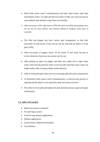  When both sensor read 0 simultaneously and both wheel motor stops than 
immediately motor for right and left movement of lifter arm start moving for 
some definite time duration using Timer of controller. 
 After movement of left- right motor of lifter the motor for lifting and gripping move 
one by one for some definite time duration defined in program using timer of 
controller. 
 The lifter and gripper arm have various gear arrangement, so that after 
movement of each motor of arm one by one the arm pick an object or work 
piece softly. 
 After movement of gripper motor, all the motor of arm starts moving in 
reverse direction of previous movement, one by one. 
 After picking an object by gripper and lifter arm, either left or right wheel 
motor starts moving until the robot reverts his path and both sensor comes on 
bright surface after crossing a black surface between. 
 After reversing the path robot move by correcting path and reach to destination 
 At destination both sensors read 0 simultaneously, so that previous process is 
repeated and the object is now placed by same movement of motor. 
 The robot revert its path and repeats the pick and place process again and again 
40 
continuously. 
3.2 ADVANTAGES 
 Robot movement is automatic. 
 Fit and Forget system. 
 Used for long distance applications. 
 Defense applications. 
 Used in home, industrial automation. 
 Cost effective. 
 