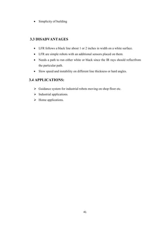 41 
 Simplicity of building 
3.3 DISADVANTAGES 
 LFR follows a black line about 1 or 2 inches in width on a white surface. 
 LFR are simple robots with an additional sensors placed on them. 
 Needs a path to run either white or black since the IR rays should reflectfrom 
the particular path. 
 Slow speed and instability on different line thickness or hard angles. 
3.4 APPLICATIONS: 
 Guidance system for industrial robots moving on shop floor etc. 
 Industrial applications. 
 Home applications. 
 