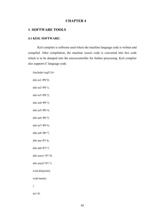 CHAPTER 4 
42 
4. SOFTWARE TOOLS 
4.1 KEIL SOFTWARE: 
Keil compiler is software used where the machine language code is written and 
compiled. After compilation, the machine source code is converted into hex code 
which is to be dumped into the microcontroller for further processing. Keil compiler 
also supports C language code. 
#include<reg51.h> 
sbit m1=P0^0; 
sbit m2=P0^1; 
sbit m3=P0^2; 
sbit m4=P0^3; 
sbit m5=P0^4; 
sbit m6=P0^5; 
sbit m7=P0^6; 
sbit m8=P0^7; 
sbit ma=P3^6; 
sbit mb=P3^7; 
sbit sens1=P1^0; 
sbit sens2=P1^1; 
void delay(int); 
void main() 
{ 
m1=0; 
 