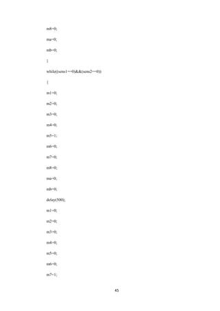 45 
m8=0; 
ma=0; 
mb=0; 
} 
while((sens1==0)&&(sens2==0)) 
{ 
m1=0; 
m2=0; 
m3=0; 
m4=0; 
m5=1; 
m6=0; 
m7=0; 
m8=0; 
ma=0; 
mb=0; 
delay(500); 
m1=0; 
m2=0; 
m3=0; 
m4=0; 
m5=0; 
m6=0; 
m7=1; 
 
