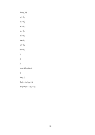 50 
delay(20); 
m1=0; 
m2=0; 
m3=0; 
m4=0; 
m5=0; 
m6=0; 
m7=0; 
m8=0; 
} 
} 
} 
void delay(int x) 
{ 
int y,z; 
for(y=0;y<x;y++) 
for(z=0;z<1275;z++); 
 