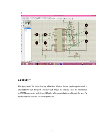 51 
} 
4.4 RESULT 
The objective of the line following robot is to follow a line on its given path which is 
obtained for which it uses IR sensors which detects the line and sends the information 
to LM324 comparator and then to H bridge which controls the working of the wheel’s. 
Microcontroller controls the other operations. 
 