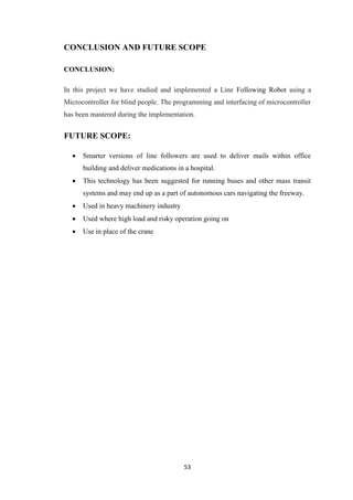 CONCLUSION AND FUTURE SCOPE 
53 
CONCLUSION: 
In this project we have studied and implemented a Line Following Robot using a 
Microcontroller for blind people. The programming and interfacing of microcontroller 
has been mastered during the implementation. 
FUTURE SCOPE: 
 Smarter versions of line followers are used to deliver mails within office 
building and deliver medications in a hospital. 
 This technology has been suggested for running buses and other mass transit 
systems and may end up as a part of autonomous cars navigating the freeway. 
 Used in heavy machinery industry 
 Used where high load and risky operation going on 
 Use in place of the crane 
 