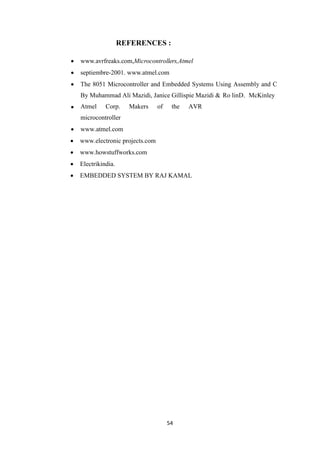 REFERENCES : 
 www.avrfreaks.com,Microcontrollers,Atmel 
 septiembre-2001. www.atmel.com 
 The 8051 Microcontroller and Embedded Systems Using Assembly and C 
By Muhammad Ali Mazidi, Janice Gillispie Mazidi & Ro linD. McKinley 
 Atmel Corp. Makers of the AVR 
54 
microcontroller 
 www.atmel.com 
 www.electronic projects.com 
 www.howstuffworks.com 
 Electrikindia. 
 EMBEDDED SYSTEM BY RAJ KAMAL 
 