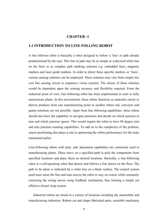 CHAPTER -1 
1.1 INTRODUCTION TO LINE FOLLING ROBOT 
A line follower robot is basically a robot designed to follow a ‘line’ or path already 
predetermined by the user. This line or path may be as simple as a physical white line 
on the floor or as complex path marking schemes e.g. embedded lines, magnetic 
markers and laser guide markers. In order to detect these specific markers or ‘lines’, 
various sensing schemes can be employed. These schemes may vary from simple low 
cost line sensing circuit to expansive vision systems. The choice of these schemes 
would be dependent upon the sensing accuracy and flexibility required. From the 
industrial point of view, line following robot has been implemented in semi to fully 
autonomous plants. In this environment, these robots functions as materials carrier to 
deliver products from one manufacturing point to another where rail, conveyor and 
gantry solutions are not possible. Apart from line following capabilities, these robots 
should also have the capability to navigate junctions and decide on which junction to 
turn and which junction ignore. This would require the robot to have 90 degree turn 
and also junction counting capabilities. To add on to the complexity of the problem, 
sensor positioning also plays a role in optimizing the robots performance for the tasks 
mentioned earlier. 
Line-following robots with pick- and- placement capabilities are commonly used in 
manufacturing plants. These move on a specified path to pick the components from 
specified locations and place them on desired locations. Basically, a line-following 
robot is a self-operating robot that detects and follows a line drawn on the floor. The 
path to be taken is indicated by a white line on a black surface. The control system 
used must sense the line and man oeuvre the robot to stay on course while constantly 
correcting the wrong moves using feedback mechanism, thus forming a simple yet 
effective closed- loop system. 
Industrial robots are found in a variety of locations including the automobile and 
manufacturing industries. Robots cut and shape fabricated parts, assemble machinery 
9 
 