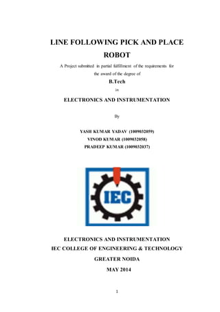 LINE FOLLOWING PICK AND PLACE 
ROBOT 
A Project submitted in partial fulfillment of the requirements for 
the award of the degree of 
B.Tech 
in 
ELECTRONICS AND INSTRUMENTATION 
By 
YASH KUMAR YADAV (1009032059) 
VINOD KUMAR (1009032058) 
PRADEEP KUMAR (1009032037) 
ELECTRONICS AND INSTRUMENTATION 
IEC COLLEGE OF ENGINEERING & TECHNOLOGY 
GREATER NOIDA 
MAY 2014 
1 
 