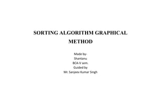 SORTING ALGORITHM GRAPHICAL 
METHOD 
Made by- 
Shantanu 
BCA-V sem. 
Guided by 
Mr. Sanjeev Kumar Singh 
 