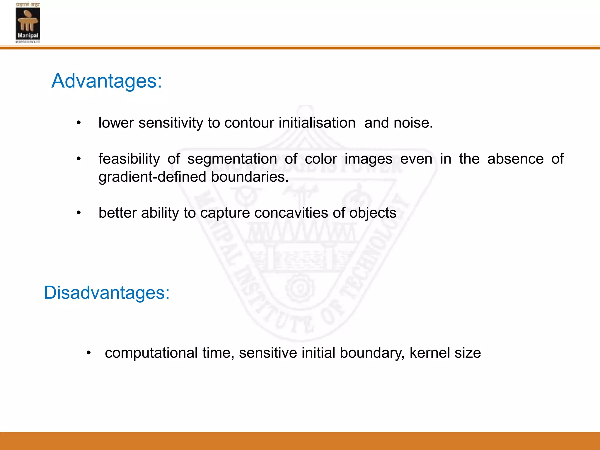 Advantages:
• lower sensitivity to contour initialisation and noise.
• feasibility of segmentation of color images even in the absence of
gradient-defined boundaries.
• better ability to capture concavities of objects
Disadvantages:
• computational time, sensitive initial boundary, kernel size
 