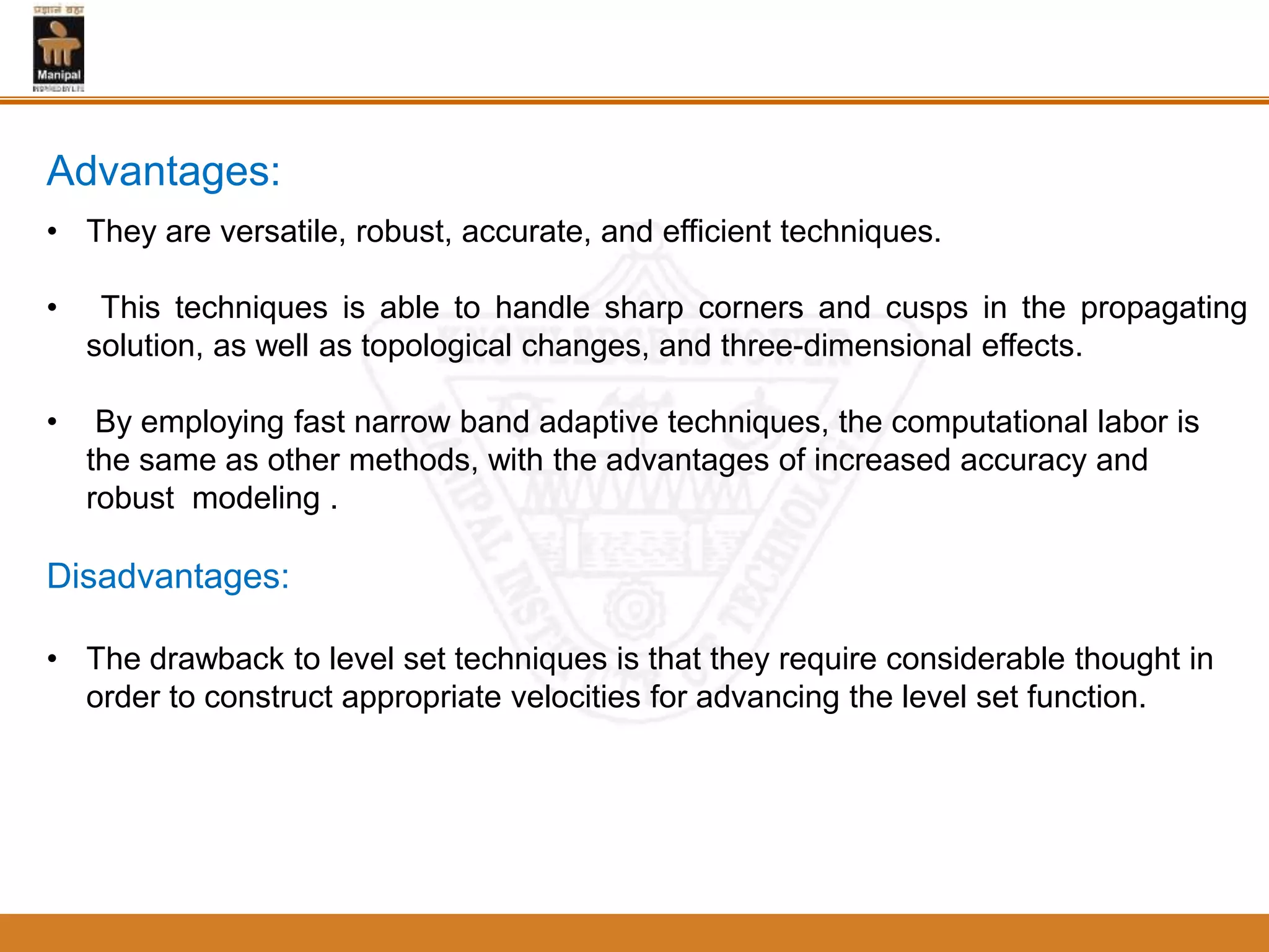 • They are versatile, robust, accurate, and efficient techniques.
• This techniques is able to handle sharp corners and cusps in the propagating
solution, as well as topological changes, and three-dimensional effects.
• By employing fast narrow band adaptive techniques, the computational labor is
the same as other methods, with the advantages of increased accuracy and
robust modeling .
Disadvantages:
• The drawback to level set techniques is that they require considerable thought in
order to construct appropriate velocities for advancing the level set function.
Advantages:
 