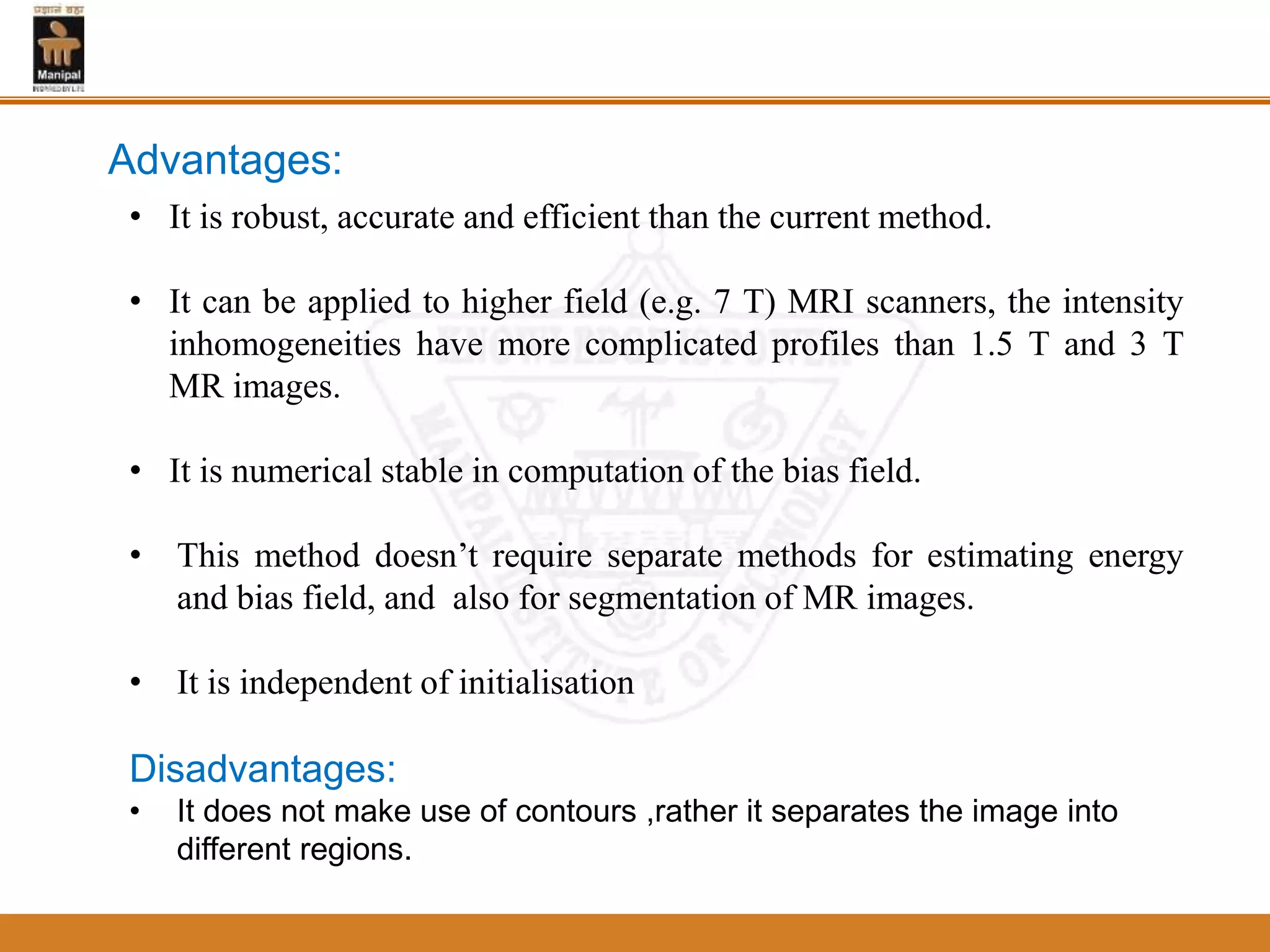 • It is robust, accurate and efficient than the current method.
• It can be applied to higher field (e.g. 7 T) MRI scanners, the intensity
inhomogeneities have more complicated profiles than 1.5 T and 3 T
MR images.
• It is numerical stable in computation of the bias field.
• This method doesn’t require separate methods for estimating energy
and bias field, and also for segmentation of MR images.
• It is independent of initialisation
Disadvantages:
• It does not make use of contours ,rather it separates the image into
different regions.
Advantages:
 
