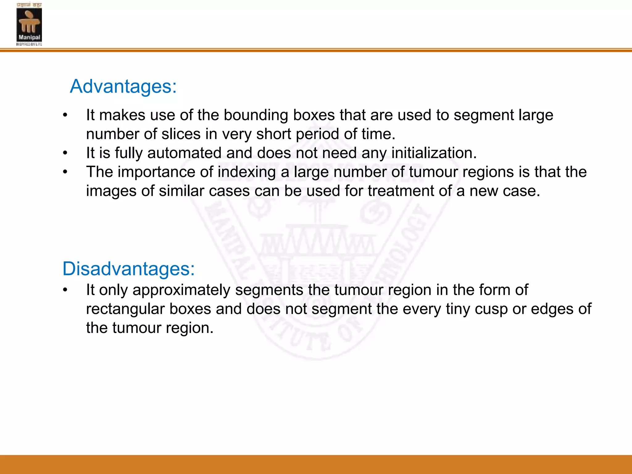 Advantages:
• It makes use of the bounding boxes that are used to segment large
number of slices in very short period of time.
• It is fully automated and does not need any initialization.
• The importance of indexing a large number of tumour regions is that the
images of similar cases can be used for treatment of a new case.
Disadvantages:
• It only approximately segments the tumour region in the form of
rectangular boxes and does not segment the every tiny cusp or edges of
the tumour region.
 