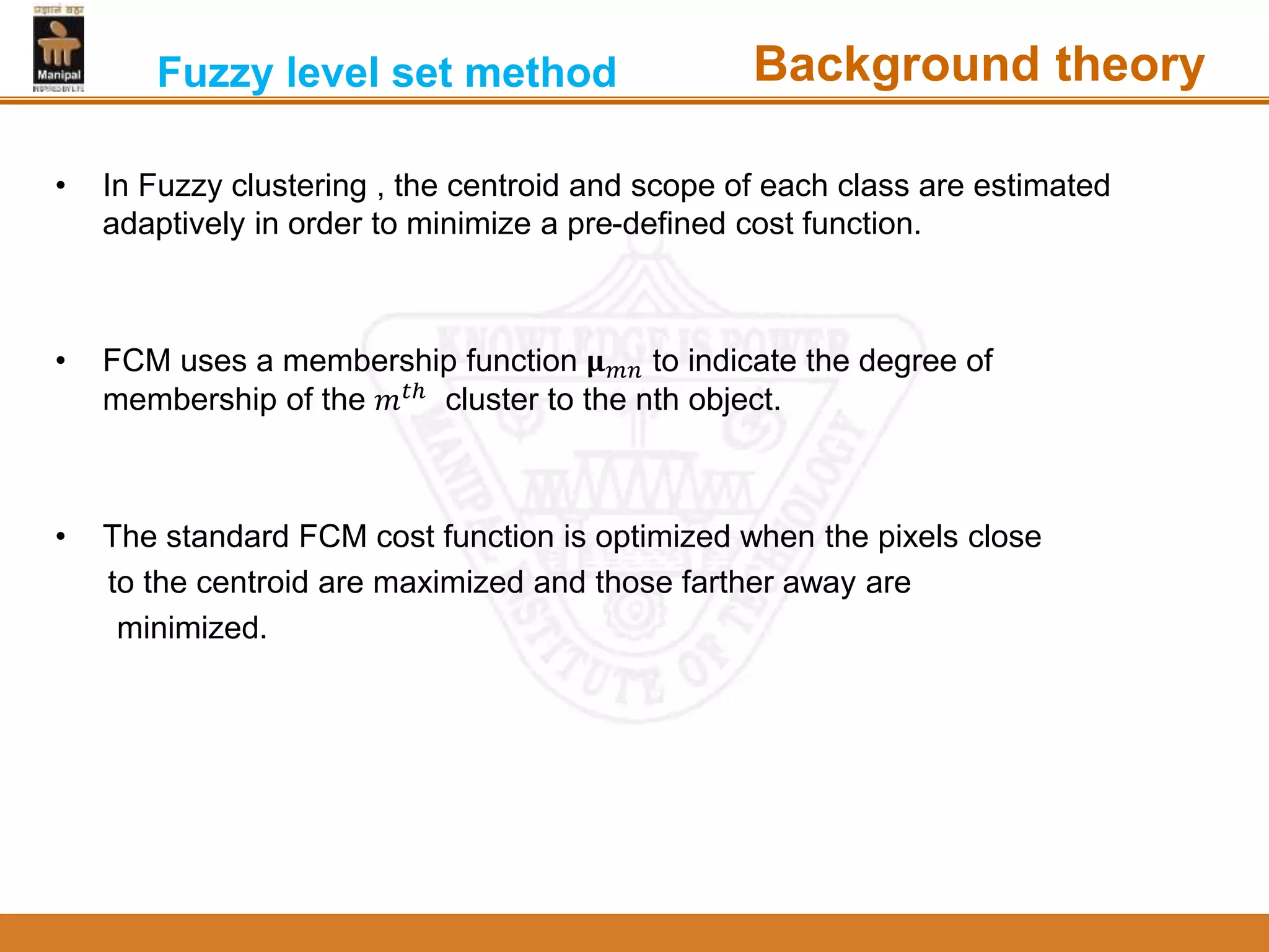 • In Fuzzy clustering , the centroid and scope of each class are estimated
adaptively in order to minimize a pre-defined cost function.
• FCM uses a membership function 𝛍 𝑚𝑛 to indicate the degree of
membership of the 𝑚 𝑡ℎ
cluster to the nth object.
• The standard FCM cost function is optimized when the pixels close
to the centroid are maximized and those farther away are
minimized.
Fuzzy level set method Background theory
 