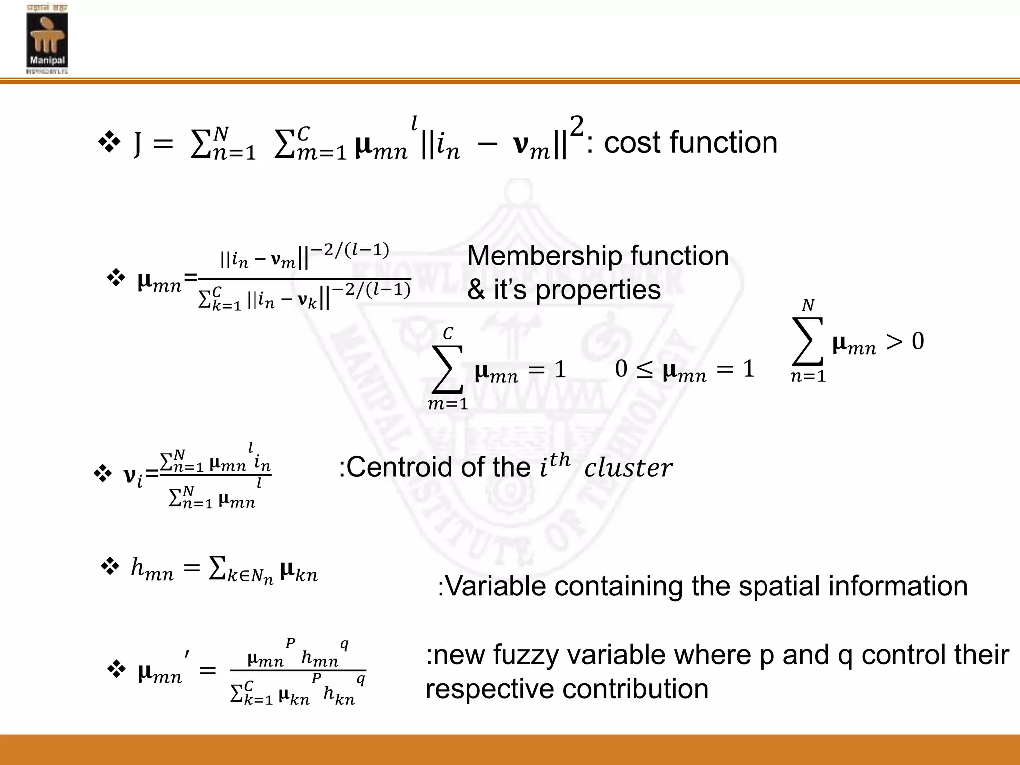  Ј = 𝑛=1
𝑁
𝑚=1
𝐶
𝛍 𝑚𝑛
𝑙
||𝑖 𝑛 − 𝛎 𝑚||
2
: cost function
𝑚=1
𝐶
𝛍 𝑚𝑛 = 1 0 ≤ 𝛍 𝑚𝑛 = 1 𝑛=1
𝑁
𝛍 𝑚𝑛 > 0
 𝛍 𝑚𝑛=
||𝑖 𝑛 − 𝛎 𝑚||−2/(𝑙−1)
𝑘=1
𝐶 ||𝑖 𝑛 − 𝛎 𝑘||−2/(𝑙−1)
 𝛎𝑖= 𝑛=1
𝑁 𝛍 𝑚𝑛
𝑙
𝑖 𝑛
𝑛=1
𝑁 𝛍 𝑚𝑛
𝑙
 𝛍 𝑚𝑛
′
=
𝛍 𝑚𝑛
𝑃
ℎ 𝑚𝑛
𝑞
𝑘=1
𝐶 𝛍 𝑘𝑛
𝑃
ℎ 𝑘𝑛
𝑞
 ℎ 𝑚𝑛 = 𝑘∈𝑁 𝑛
𝛍 𝑘𝑛
Membership function
& it’s properties
:Centroid of the 𝑖 𝑡ℎ 𝑐𝑙𝑢𝑠𝑡𝑒𝑟
:Variable containing the spatial information
:new fuzzy variable where p and q control their
respective contribution
 