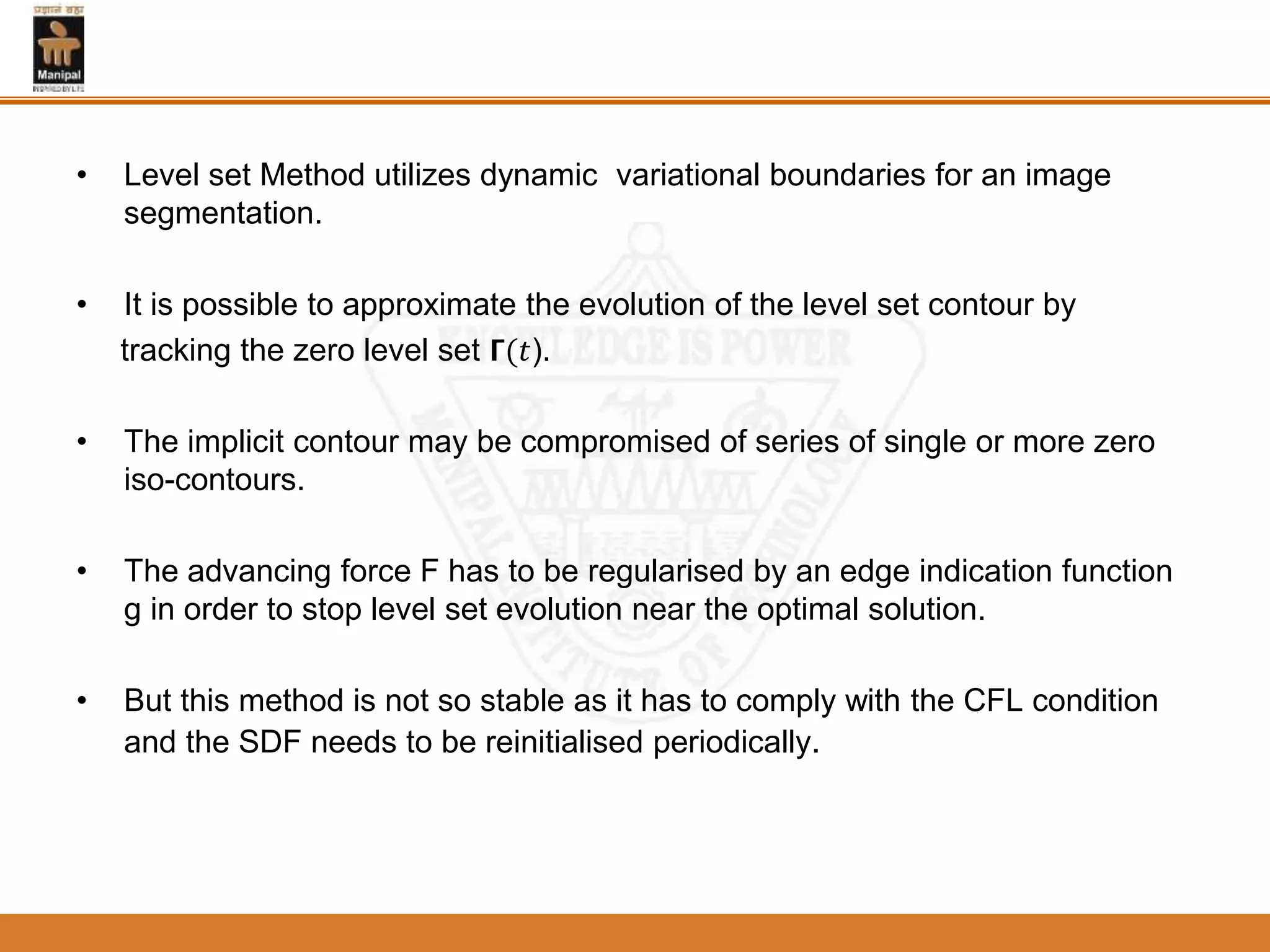 • Level set Method utilizes dynamic variational boundaries for an image
segmentation.
• It is possible to approximate the evolution of the level set contour by
tracking the zero level set 𝝘(𝑡).
• The implicit contour may be compromised of series of single or more zero
iso-contours.
• The advancing force F has to be regularised by an edge indication function
g in order to stop level set evolution near the optimal solution.
• But this method is not so stable as it has to comply with the CFL condition
and the SDF needs to be reinitialised periodically.
 