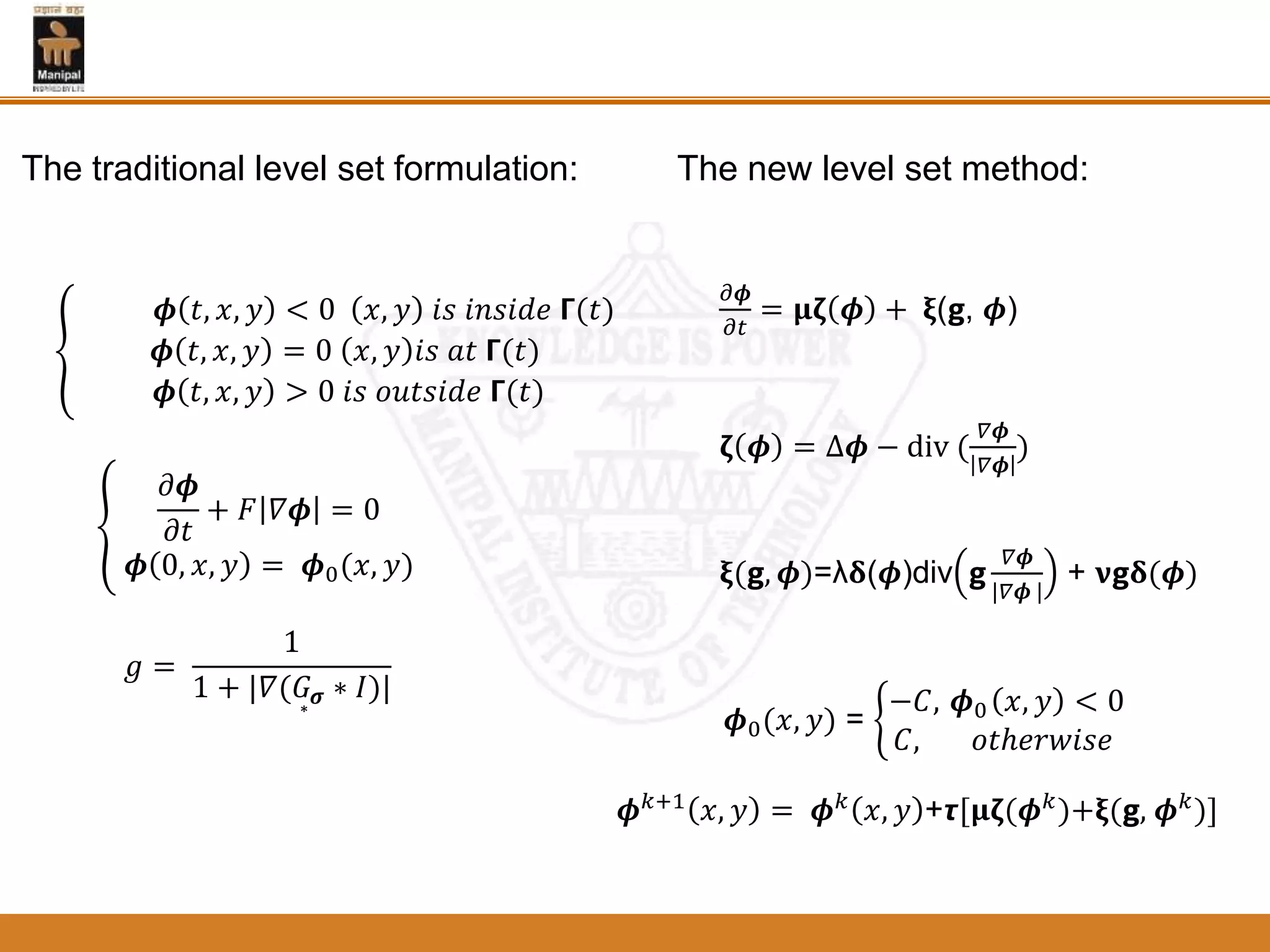 𝝓 𝑡, 𝑥, 𝑦 < 0 𝑥, 𝑦 𝑖𝑠 𝑖𝑛𝑠𝑖𝑑𝑒 𝝘(𝑡)
𝝓 𝑡, 𝑥, 𝑦 = 0 𝑥, 𝑦 𝑖𝑠 𝑎𝑡 𝝘(𝑡)
𝝓 𝑡, 𝑥, 𝑦 > 0 𝑖𝑠 𝑜𝑢𝑡𝑠𝑖𝑑𝑒 𝝘(𝑡)
𝜕𝝓
𝜕𝑡
+ 𝐹 𝛻𝝓 = 0
𝝓 0, 𝑥, 𝑦 = 𝝓0(𝑥, 𝑦)
𝑔 =
1
1 + |𝛻( 𝐺 𝝈 ∗ 𝐼)|
𝜕𝝓
𝜕𝑡
= 𝛍𝛇 𝝓 + 𝛏(𝗴, 𝝓)
𝛇 𝝓 = ∆𝝓 − div (
𝛻𝝓
𝛻𝝓
)
𝛏(𝗴, 𝝓)=λ𝛅(𝝓)div ਣ
𝛻𝝓
|𝛻𝝓 |
+ 𝛎ਣ𝛅(𝝓)
𝝓0(𝑥, 𝑦) =
−𝐶, 𝝓0 𝑥, 𝑦 < 0
𝐶, 𝑜𝑡ℎ𝑒𝑟𝑤𝑖𝑠𝑒
𝝓 𝑘+1
𝑥, 𝑦 = 𝝓 𝑘
𝑥, 𝑦 +𝞽[𝛍𝛇(𝝓 𝑘
)+𝛏(ਣ, 𝝓 𝑘
)]
The new level set method:The traditional level set formulation:
 