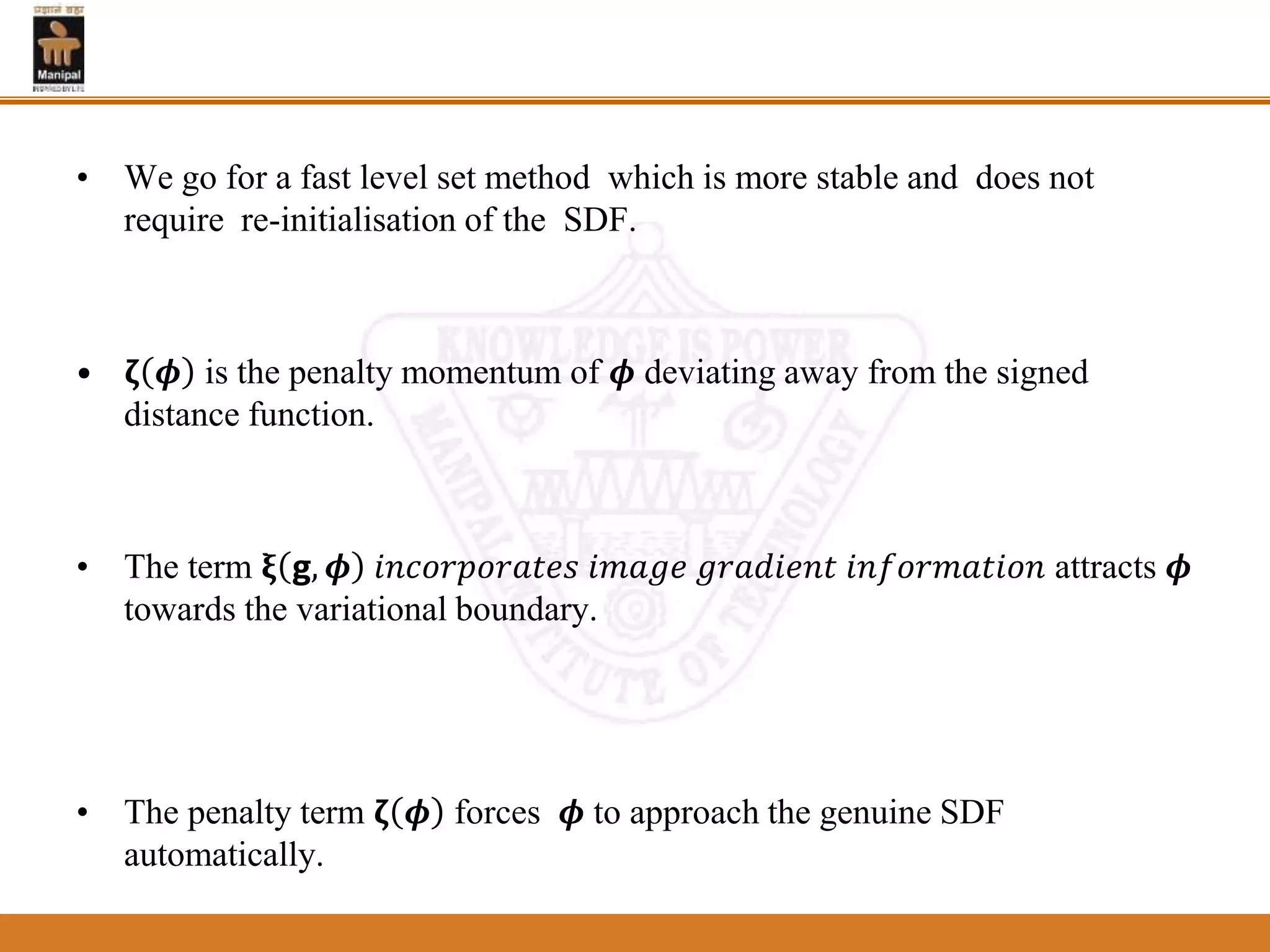 • We go for a fast level set method which is more stable and does not
require re-initialisation of the SDF.
• 𝛇 𝝓 is the penalty momentum of 𝝓 deviating away from the signed
distance function.
• The term 𝛏 𝗴, 𝝓 𝑖𝑛𝑐𝑜𝑟𝑝𝑜𝑟𝑎𝑡𝑒𝑠 𝑖𝑚𝑎𝑔𝑒 𝑔𝑟𝑎𝑑𝑖𝑒𝑛𝑡 𝑖𝑛𝑓𝑜𝑟𝑚𝑎𝑡𝑖𝑜𝑛 attracts 𝝓
towards the variational boundary.
• The penalty term 𝛇 𝝓 forces 𝝓 to approach the genuine SDF
automatically.
 