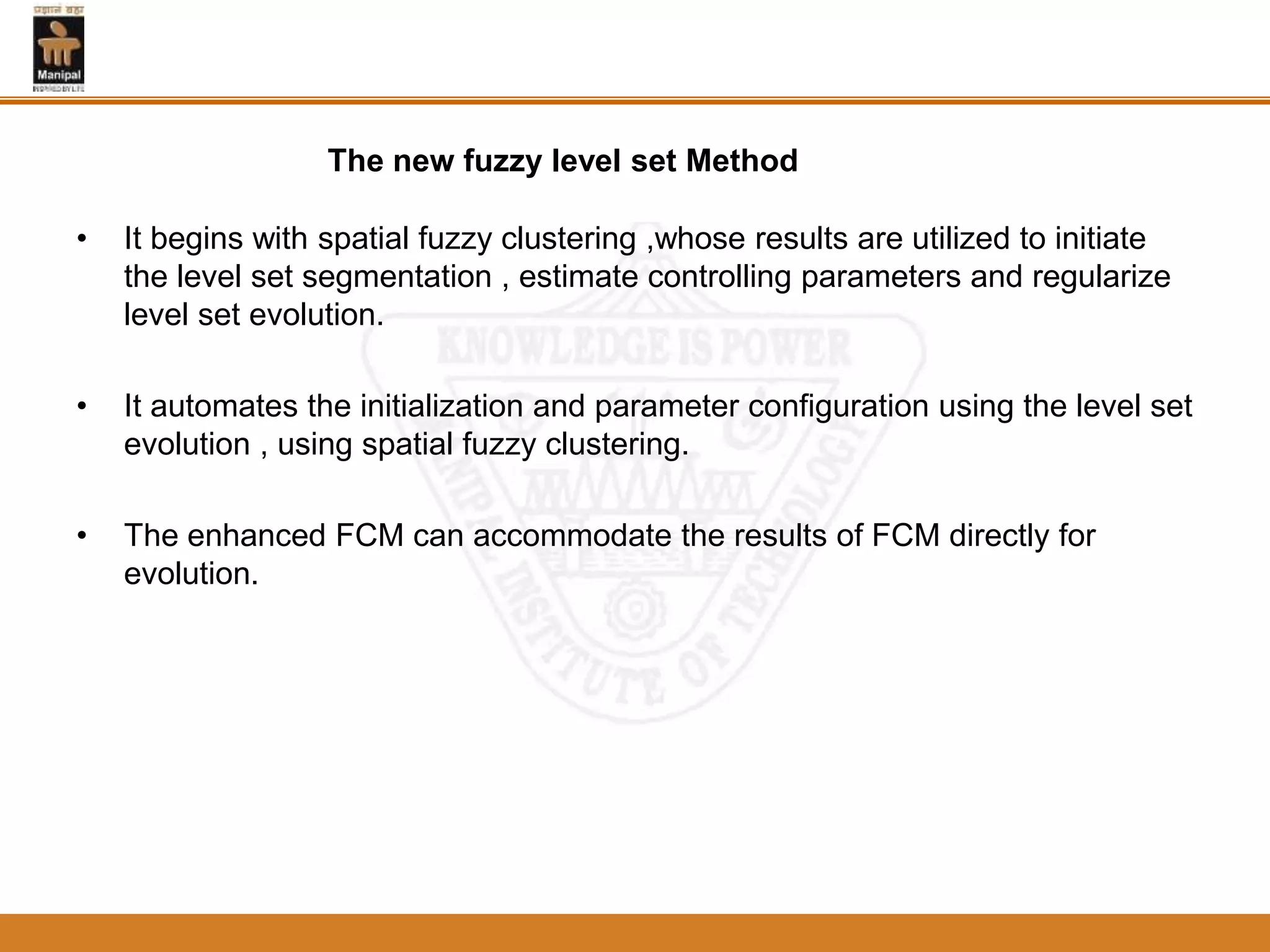 • It begins with spatial fuzzy clustering ,whose results are utilized to initiate
the level set segmentation , estimate controlling parameters and regularize
level set evolution.
• It automates the initialization and parameter configuration using the level set
evolution , using spatial fuzzy clustering.
• The enhanced FCM can accommodate the results of FCM directly for
evolution.
The new fuzzy level set Method
 