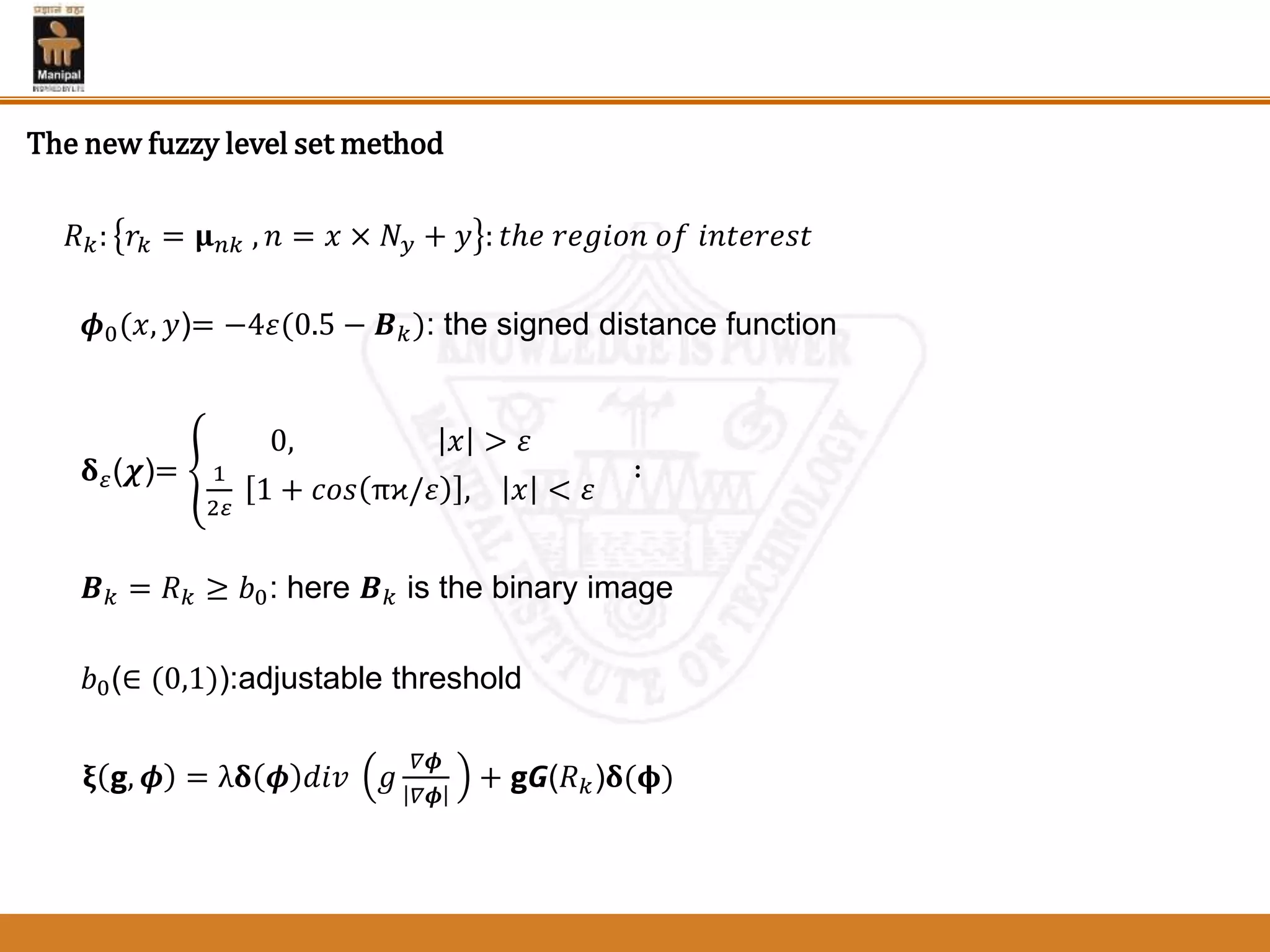 𝑅 𝑘: 𝑟𝑘 = 𝛍 𝑛𝑘 , 𝑛 = 𝑥 × 𝑁 𝑦 + 𝑦 : 𝑡ℎ𝑒 𝑟𝑒𝑔𝑖𝑜𝑛 𝑜𝑓 𝑖𝑛𝑡𝑒𝑟𝑒𝑠𝑡
𝝓0(𝑥, 𝑦)= −4𝜀(0.5 − 𝑩 𝑘): the signed distance function
𝛅 𝜀(𝝌)=
0, 𝑥 > 𝜀
1
2𝜀
1 + 𝑐𝑜𝑠 πϰ/𝜀 , 𝑥 < 𝜀
∶
𝑩 𝑘 = 𝑅 𝑘 ≥ 𝑏0: here 𝑩 𝑘 is the binary image
𝑏0(∈ (0,1)):adjustable threshold
𝛏 𝗴, 𝝓 = λ𝛅 𝝓 𝑑𝑖𝑣 𝑔
𝛻𝝓
𝛻𝝓
+ 𝗴𝙂(𝑅 𝑘)𝛅(𝛟)
The new fuzzy level set method
 