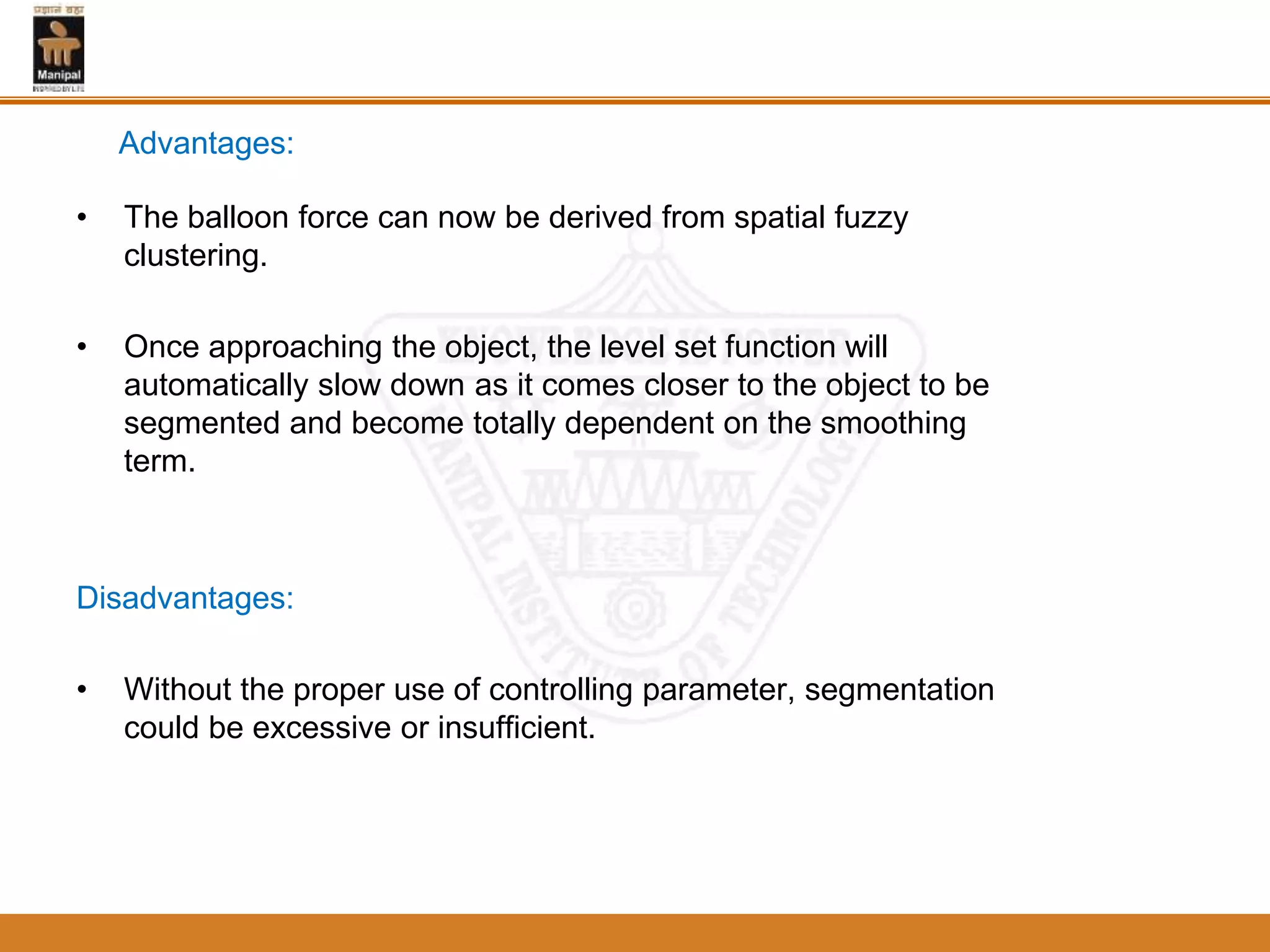 • The balloon force can now be derived from spatial fuzzy
clustering.
• Once approaching the object, the level set function will
automatically slow down as it comes closer to the object to be
segmented and become totally dependent on the smoothing
term.
Disadvantages:
• Without the proper use of controlling parameter, segmentation
could be excessive or insufficient.
Advantages:
 